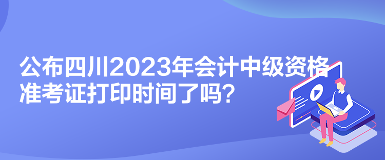 公布四川2023年会计中级资格准考证打印时间了吗？