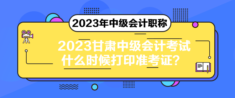 2023甘肃中级会计考试什么时候打印准考证？