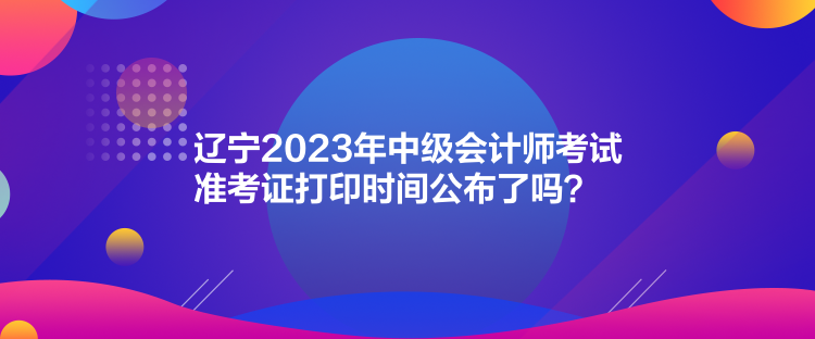 辽宁2023年中级会计师考试准考证打印时间公布了吗？
