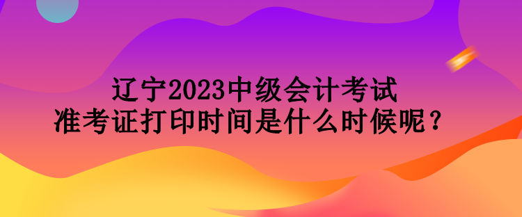 辽宁2023中级会计考试准考证打印时间是什么时候呢？