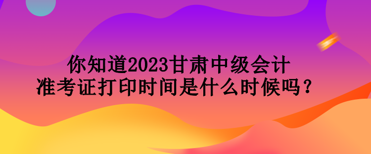 你知道2023甘肃中级会计准考证打印时间是什么时候吗？