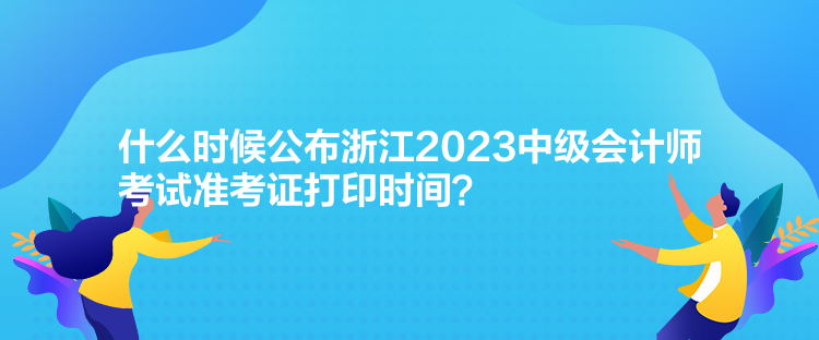 什么时候公布浙江2023中级会计师考试准考证打印时间？