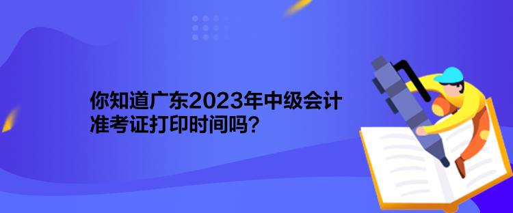 你知道广东2023年中级会计准考证打印时间吗？