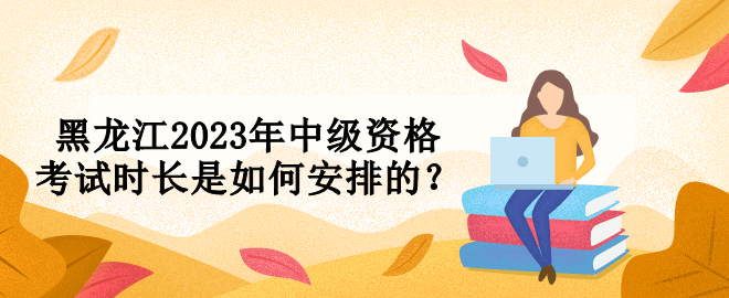 黑龙江2023年中级资格考试时长是如何安排的？