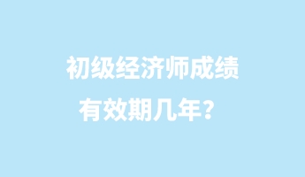 初级经济师成绩有效期几年？