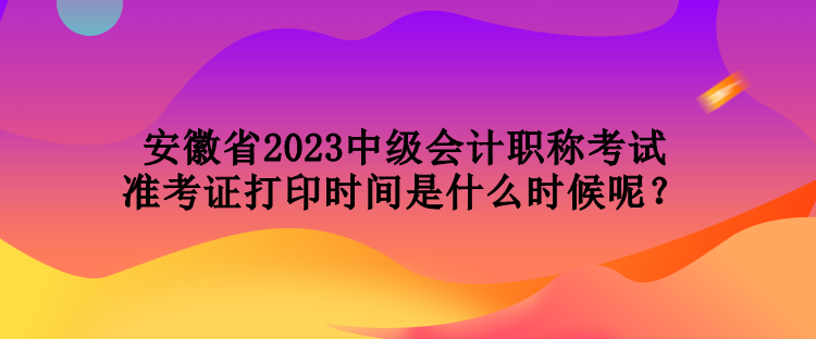 安徽省2023中级会计职称考试准考证打印时间是什么时候呢？
