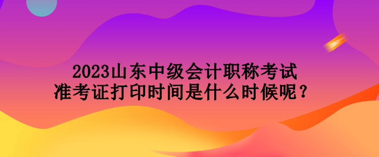 2023山东中级会计职称考试准考证打印时间是什么时候呢？