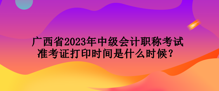 广西省2023年中级会计职称考试准考证打印时间是什么时候？
