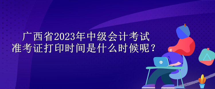 广西省2023年中级会计考试准考证打印时间是什么时候呢？