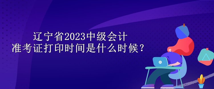 辽宁省2023中级会计准考证打印时间是什么时候？