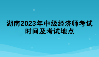 湖南2023年中级经济师考试时间及考试地点