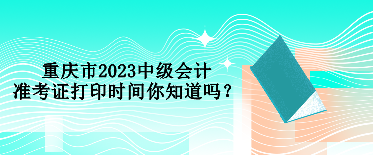 重庆市2023中级会计准考证打印时间你知道吗？