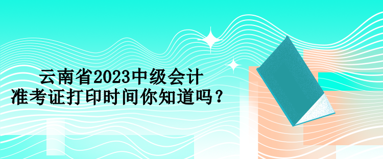 云南省2023中级会计准考证打印时间你知道吗？