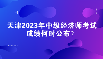 天津2023年中级经济师考试成绩何时公布？