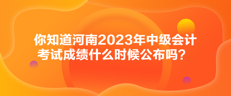 你知道河南2023年中级会计考试成绩什么时候公布吗？