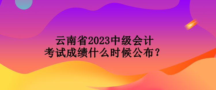 云南省2023中级会计考试成绩什么时候公布？