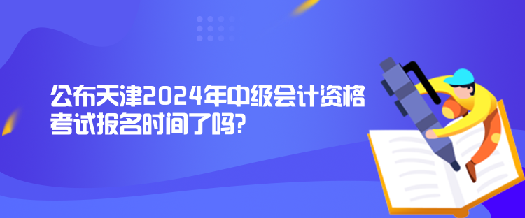 公布天津2024年中级会计资格考试报名时间了吗？