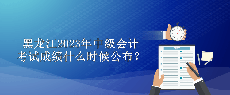 黑龙江2023年中级会计考试成绩什么时候公布？