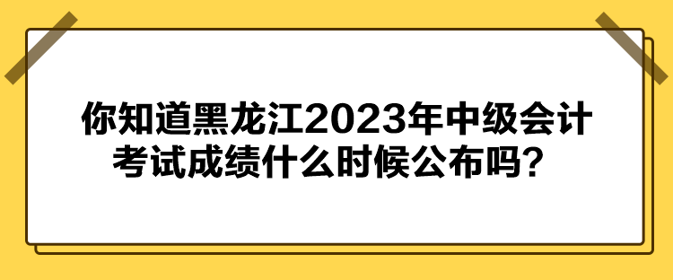 你知道黑龙江2023年中级会计考试成绩什么时候公布吗？