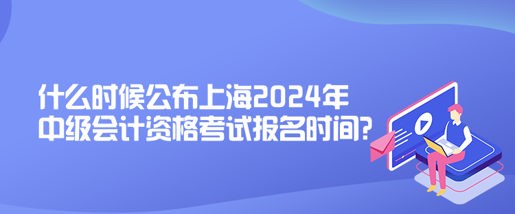什么时候公布上海2024年中级会计资格考试报名时间？