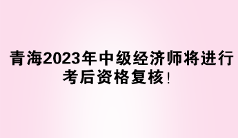 青海2023年中级经济师将进行考后资格复核！