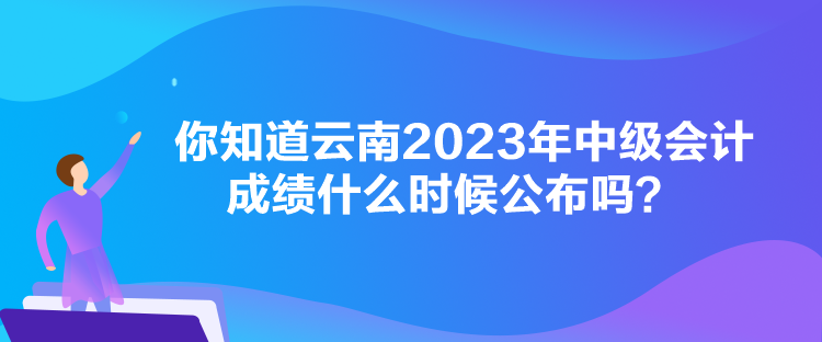 你知道云南2023年中级会计成绩什么时候公布吗？