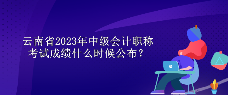 云南省2023年中级会计职称考试成绩什么时候公布？