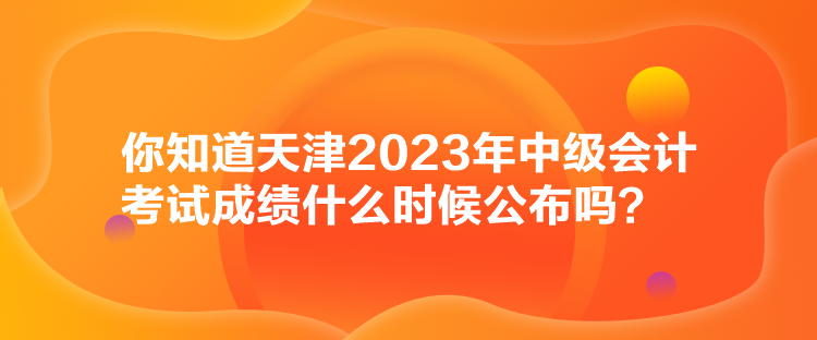 你知道天津2023年中级会计考试成绩什么时候公布吗？