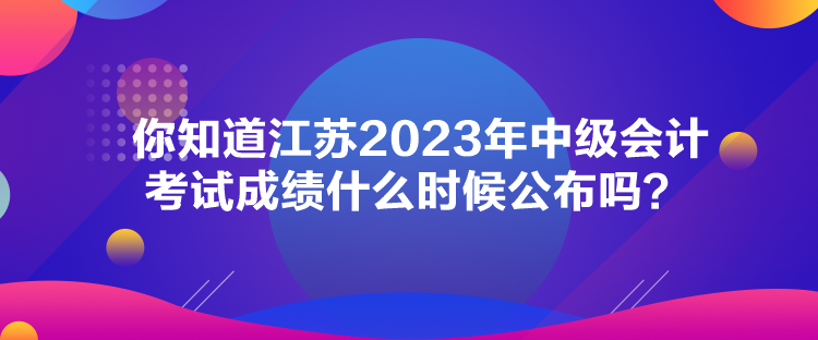 你知道江苏2023年中级会计考试成绩什么时候公布吗？