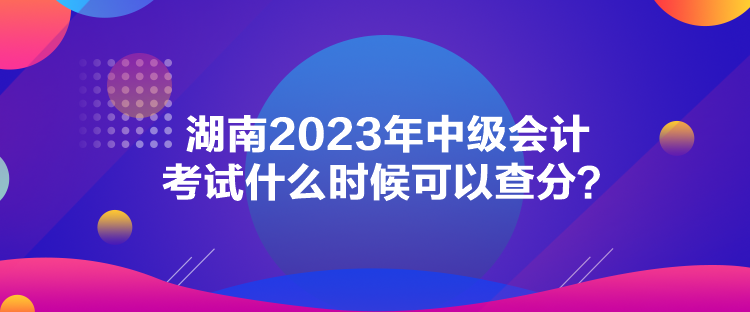 湖南2023年中级会计考试什么时候可以查分？