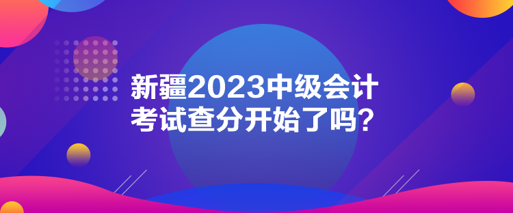 新疆2023中级会计考试查分开始了吗？