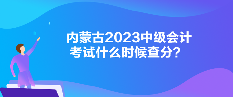 内蒙古2023中级会计考试什么时候查分？