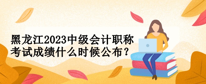 黑龙江2023中级会计职称考试成绩什么时候公布？