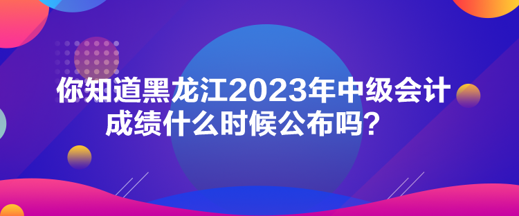 你知道黑龙江2023年中级会计成绩什么时候公布吗？