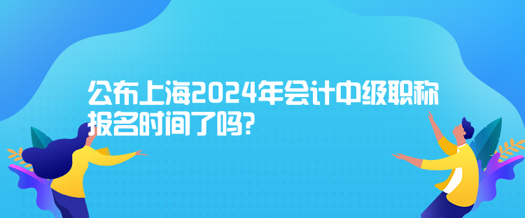 公布上海2024年会计中级职称报名时间了吗？