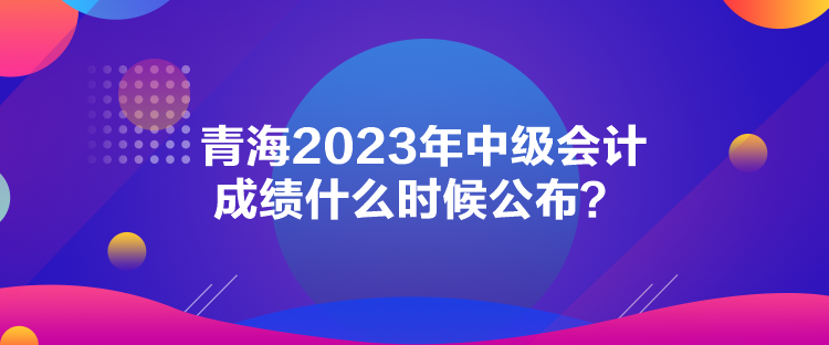 青海2023年中级会计成绩什么时候公布？