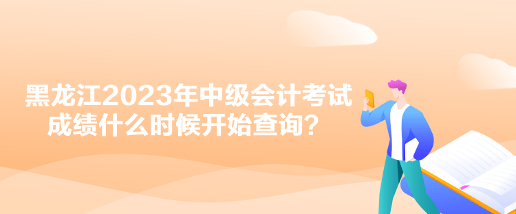 黑龙江2023年中级会计考试成绩什么时候开始查询？