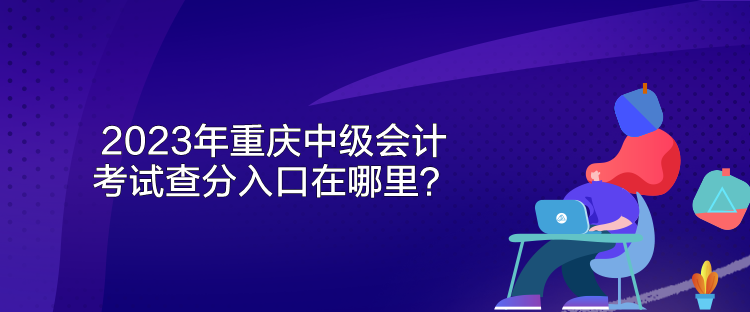 2023年重庆中级会计考试查分入口在哪里？
