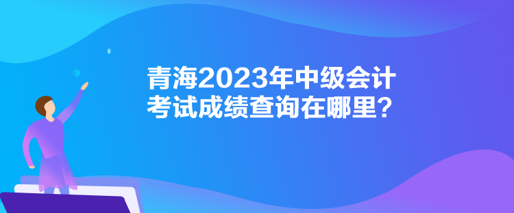青海2023年中级会计考试成绩查询在哪里？