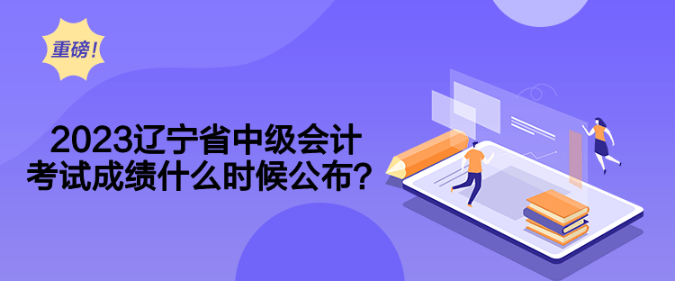 2023辽宁省中级会计考试成绩什么时候公布？