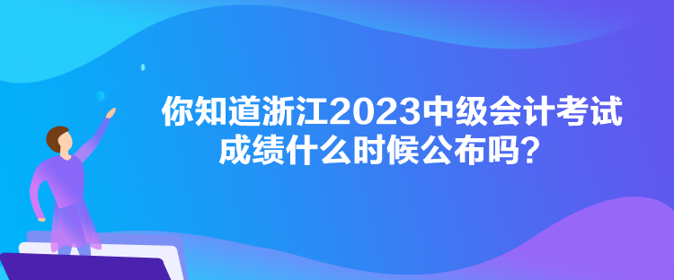 你知道浙江2023中级会计考试成绩什么时候公布吗？