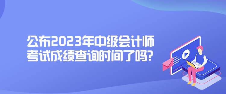 公布2023年中级会计师考试成绩查询时间了吗？