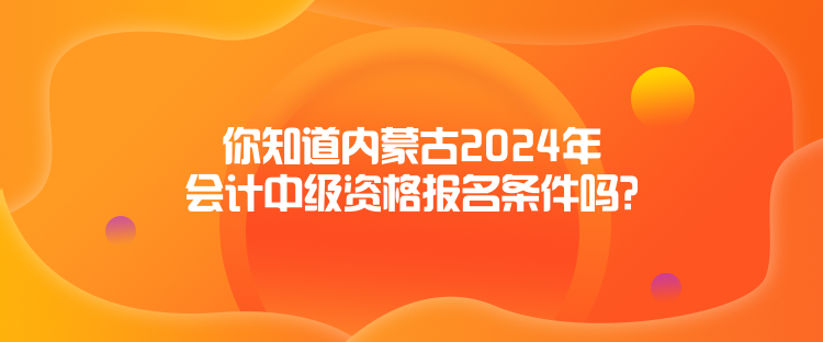 你知道内蒙古2024年会计中级资格报名条件吗？