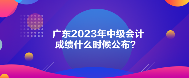 广东2023年中级会计成绩什么时候公布？
