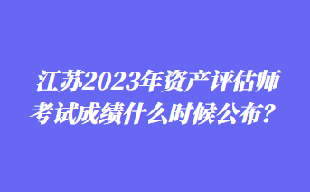 江苏2023年资产评估师考试成绩什么时候公布？