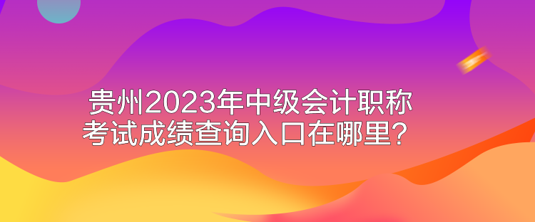 贵州2023年中级会计职称考试成绩查询入口在哪里？