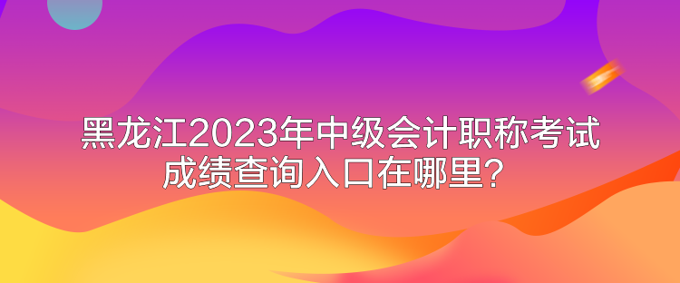 黑龙江2023年中级会计职称考试成绩查询入口在哪里？