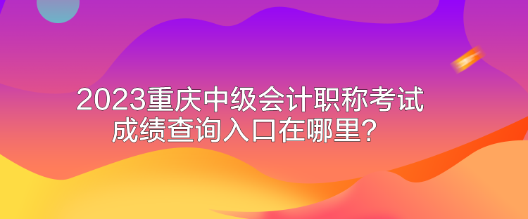 2023重庆中级会计职称考试成绩查询入口在哪里？