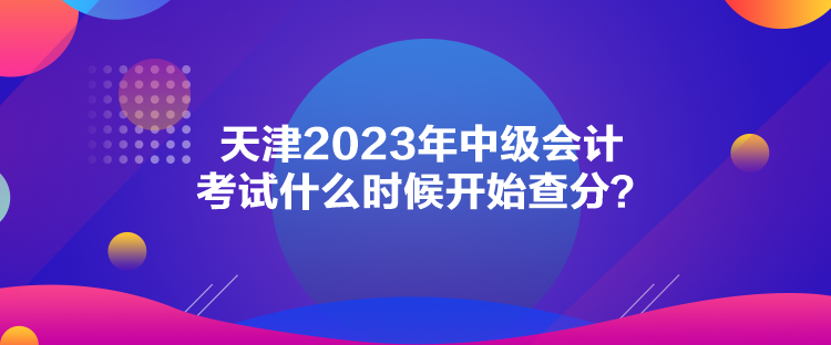 天津2023年中级会计考试什么时候开始查分？