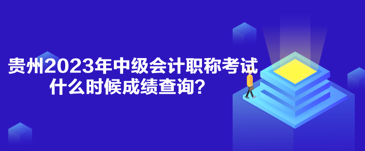 贵州2023年中级会计职称考试什么时候成绩查询？